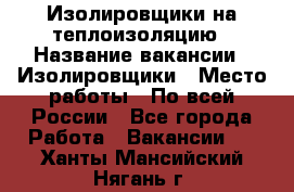 Изолировщики на теплоизоляцию › Название вакансии ­ Изолировщики › Место работы ­ По всей России - Все города Работа » Вакансии   . Ханты-Мансийский,Нягань г.